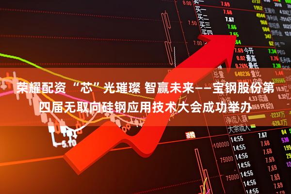 荣耀配资 “芯”光璀璨 智赢未来——宝钢股份第四届无取向硅钢应用技术大会成功举办