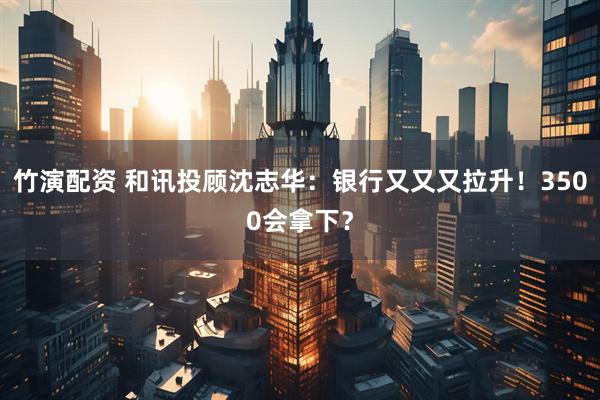 竹演配资 和讯投顾沈志华：银行又又又拉升！3500会拿下？