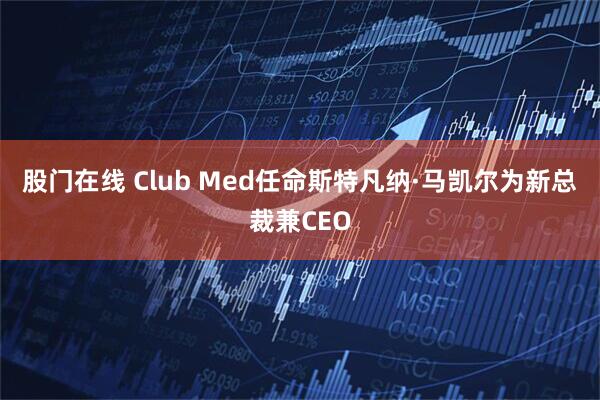 股门在线 Club Med任命斯特凡纳·马凯尔为新总裁兼CEO