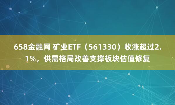 658金融网 矿业ETF（561330）收涨超过2.1%，供需格局改善支撑板块估值修复
