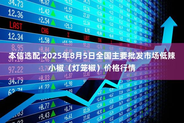 本信选配 2025年8月5日全国主要批发市场低辣小椒（灯笼椒）价格行情