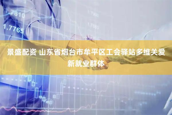 景盛配资 山东省烟台市牟平区工会驿站多维关爱新就业群体