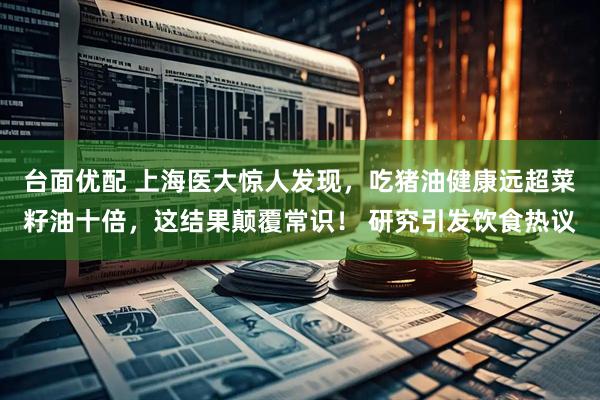 台面优配 上海医大惊人发现，吃猪油健康远超菜籽油十倍，这结果颠覆常识！ 研究引发饮食热议