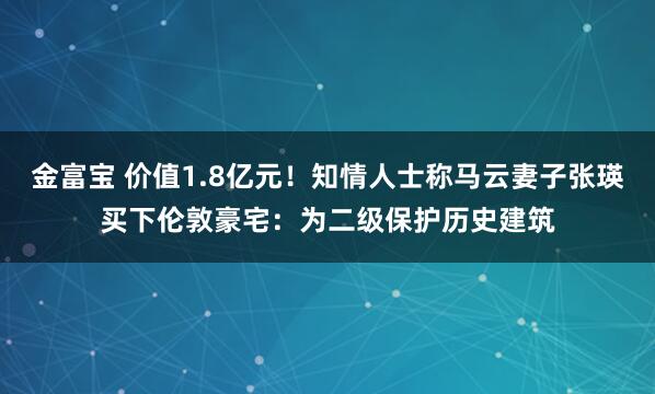 金富宝 价值1.8亿元！知情人士称马云妻子张瑛买下伦敦豪宅：为二级保护历史建筑
