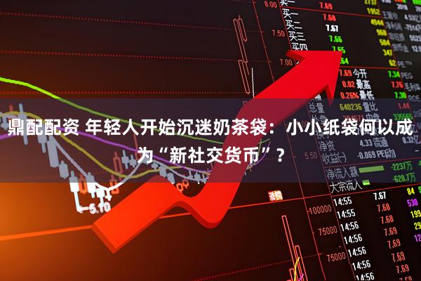 鼎配配资 年轻人开始沉迷奶茶袋：小小纸袋何以成为“新社交货币”？