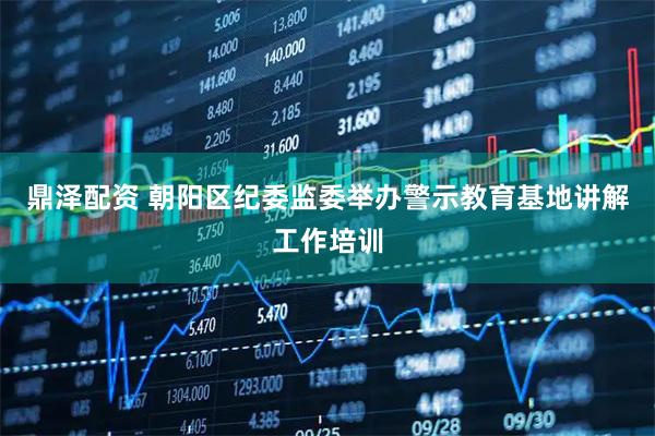 鼎泽配资 朝阳区纪委监委举办警示教育基地讲解工作培训