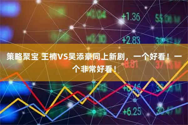策略聚宝 王楠VS吴添豪同上新剧，一个好看！一个非常好看！