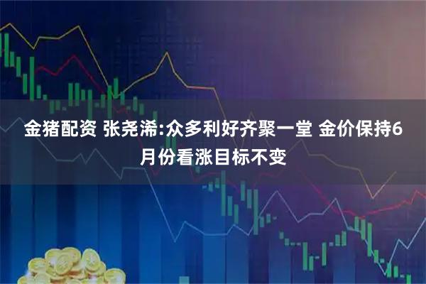 金猪配资 张尧浠:众多利好齐聚一堂 金价保持6月份看涨目标不变
