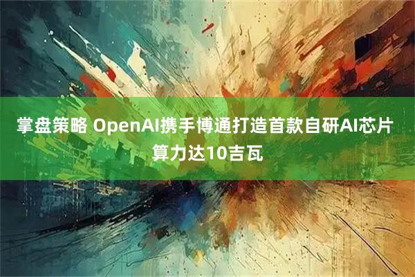掌盘策略 OpenAI携手博通打造首款自研AI芯片 算力达10吉瓦