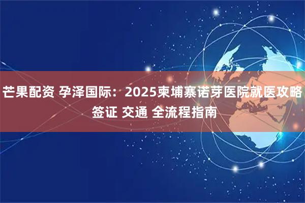 芒果配资 孕泽国际：2025柬埔寨诺芽医院就医攻略 签证 交通 全流程指南