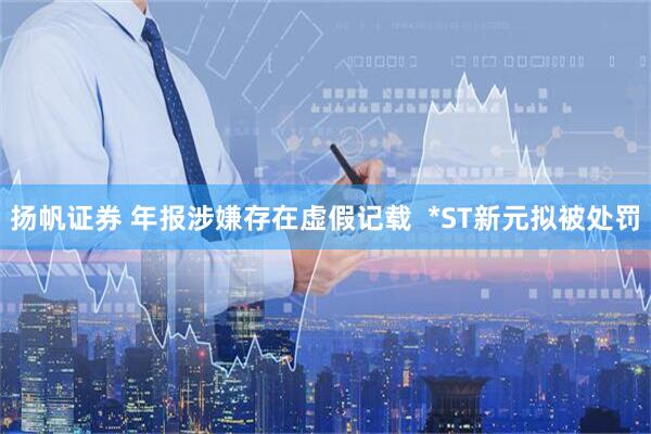 扬帆证券 年报涉嫌存在虚假记载  *ST新元拟被处罚