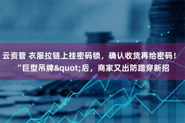 云资管 衣服拉链上挂密码锁，确认收货再给密码！ “巨型吊牌"后，商家又出防蹭穿新招
