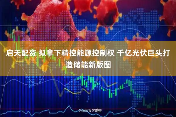 启天配资 拟拿下精控能源控制权 千亿光伏巨头打造储能新版图