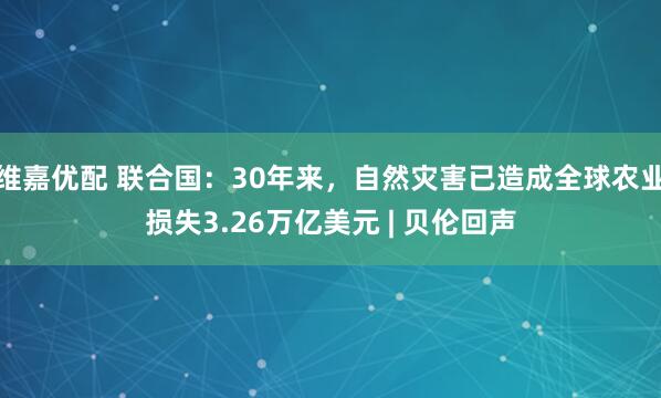 维嘉优配 联合国：30年来，自然灾害已造成全球农业损失3.26万亿美元 | 贝伦回声