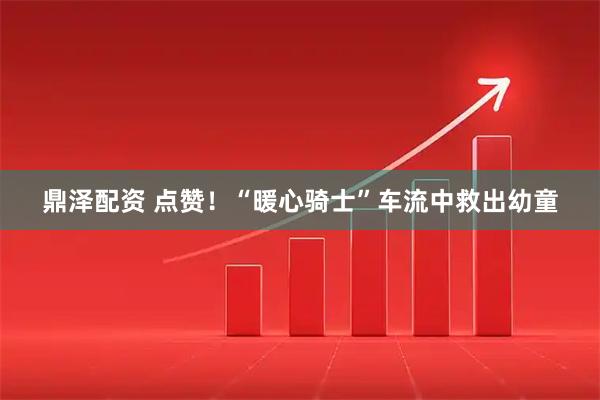 鼎泽配资 点赞！“暖心骑士”车流中救出幼童