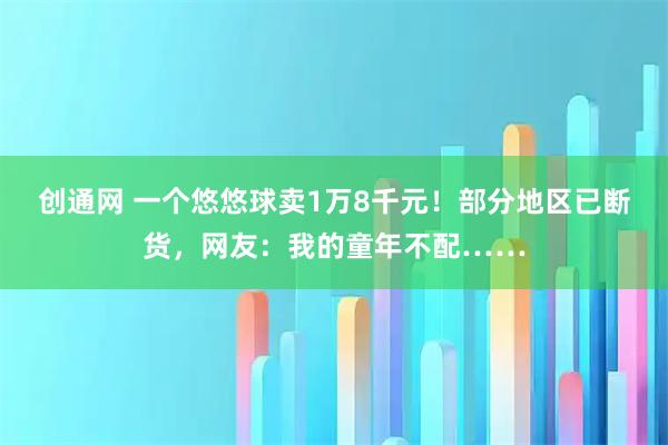 创通网 一个悠悠球卖1万8千元！部分地区已断货，网友：我的童年不配……