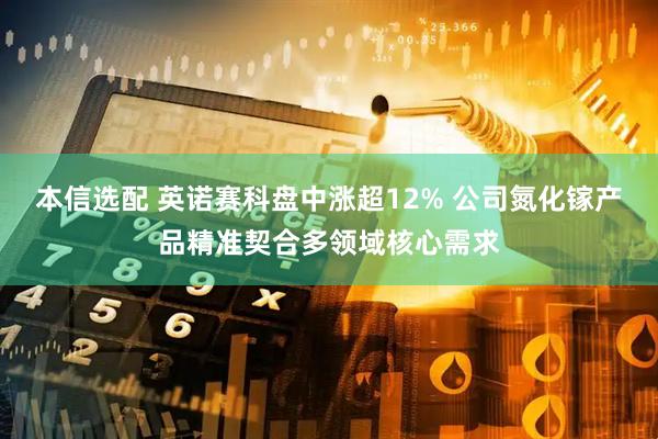 本信选配 英诺赛科盘中涨超12% 公司氮化镓产品精准契合多领域核心需求
