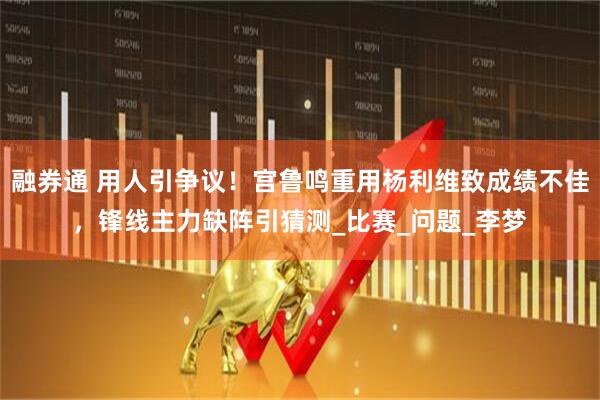 融券通 用人引争议！宫鲁鸣重用杨利维致成绩不佳，锋线主力缺阵引猜测_比赛_问题_李梦