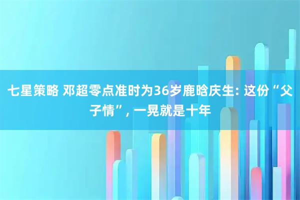 七星策略 邓超零点准时为36岁鹿晗庆生: 这份“父子情”, 一晃就是十年