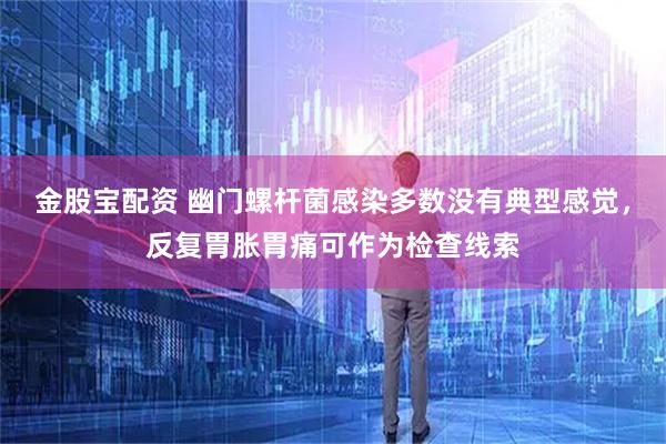 金股宝配资 幽门螺杆菌感染多数没有典型感觉，反复胃胀胃痛可作为检查线索